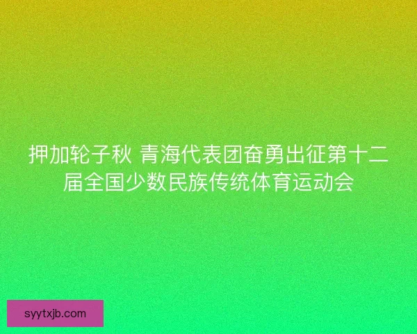 押加轮子秋 青海代表团奋勇出征第十二届全国少数民族传统体育运动会