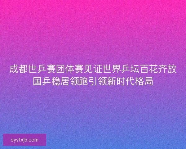 成都世乒赛团体赛见证世界乒坛百花齐放国乒稳居领跑引领新时代格局